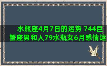 水瓶座4月7日的运势 744巨蟹座男和人79水瓶女6月感情运势